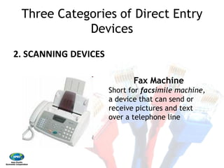 Three Categories of Direct Entry
Devices 
2. SCANNING DEVICES 
Short for
a device that can send or
receive pictures and text
over a telephone line
Three Categories of Direct Entry
Devices
Fax Machine
Short for facsimile machine,
a device that can send or
receive pictures and text
over a telephone line
 