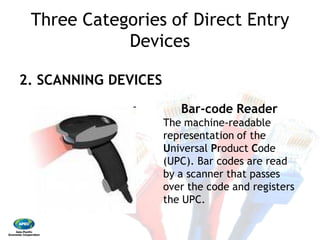 Three Categories of Direct Entry
Devices
2. SCANNING DEVICES
Three Categories of Direct Entry
Devices
2. SCANNING DEVICES
Bar‐code Reader
The machine‐readable
representation of the
Universal Product Code
(UPC). Bar codes are read
by a scanner that passes
over the code and registers
the UPC.
 