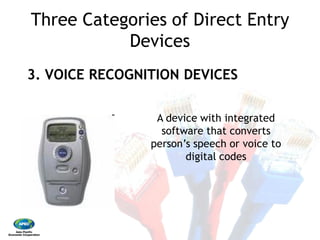 Three Categories of Direct Entry
Devices
3. VOICE RECOGNITION DEVICES
A device with integrated
person’s speech or voice to
Three Categories of Direct Entry
Devices
3. VOICE RECOGNITION DEVICES
A device with integrated
software that converts
person’s speech or voice to
digital codes
 