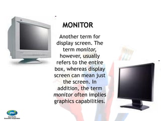 MONITOR
Another term for
display screen. The
term monitor,
however, usually
refers to the entire
box, whereas display
screen can mean just
the screen. In
addition, the term
monitor often implies
graphics capabilities.
MONITOR
Another term for
display screen. The
monitor,
however, usually
refers to the entire
box, whereas display
screen can mean just
the screen. In
addition, the term
often implies
graphics capabilities.
 