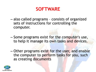 SOFTWARE 
– also called programs
sets of instructions for controlling the
computer. 
– Some programs exist for the computer's use,
to help it manage its own tasks and devices. 
– Other programs exist for the user, and enable
the computer to perform tasks for you, such
as creating documents
SOFTWARE
also called programs – consists of organized
sets of instructions for controlling the
Some programs exist for the computer's use,
to help it manage its own tasks and devices.
Other programs exist for the user, and enable
the computer to perform tasks for you, such
as creating documents
 