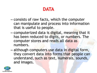 DATA 
– consists of raw facts, which the computer
can manipulate and process into information
that is useful to people. 
– computerized data is digital, meaning that it
has been reduced to digits, or numbers. The
computer stores and reads all data as
numbers. 
– although computers use data in digital form,
they convert data into forms that people can
understand, such as text, numerals, sounds,
and images.
DATA
consists of raw facts, which the computer
can manipulate and process into information
that is useful to people.
computerized data is digital, meaning that it
has been reduced to digits, or numbers. The
computer stores and reads all data as
although computers use data in digital form,
they convert data into forms that people can
understand, such as text, numerals, sounds,
 