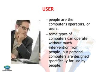 USER 
– 
– 
USER
people are the
computer's operators, or
users.
some types of
computers can operate
without much
intervention from
people, but personal
computers are designed
specifically for use by
people.
 