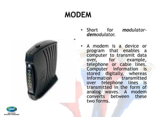 MODEMMODEM 
•  Short for modulator‐
demodulator. 
•  A modem is a device or
program that enables a
computer to transmit data
over, for example,
telephone or cable lines.
Computer information is
stored digitally, whereas
information transmitted
over telephone lines is
transmitted in the form of
analog waves. A modem
converts between these
two forms.
 