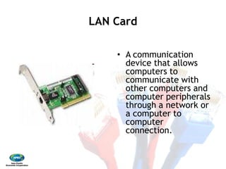LAN CardLAN Card 
•  A communication
device that allows
computers to
communicate with
other computers and
computer peripherals
through a network or
a computer to
computer
connection.
 