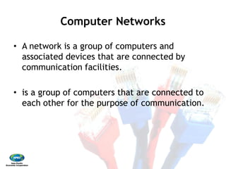 Computer Networks 
•  A network is a group of computers and
associated devices that are connected by
communication facilities. 
•  is a group of computers that are connected to
each other for the purpose of communication.
Computer Networks
A network is a group of computers and
associated devices that are connected by
communication facilities.
is a group of computers that are connected to
each other for the purpose of communication.
 