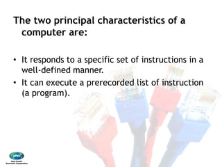 The two principal characteristics of a
computer are: 
•  It responds to a specific set of instructions in a
well‐defined manner. 
•  It can execute a prerecorded list of instruction
(a program).
The two principal characteristics of a
It responds to a specific set of instructions in a
It can execute a prerecorded list of instruction
 