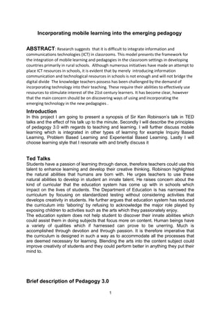 Incorporating mobile learning into the emerging pedagogy 
ABSTRACT: Research suggests that it is difficult to integrate information and 
communications technologies (ICT) in classrooms. This model presents the framework for 
the integration of mobile learning and pedagogies in the classroom settings in developing 
countries primarily in rural schools. Although numerous initiatives have made an attempt to 
place ICT resources in schools, it is evident that by merely introducing information 
communication and technological resources in schools is not enough and will not bridge the 
digital divide The knowledge teachers possess has been challenged by the demand of 
incorporating technology into their teaching. These require their abilities to effectively use 
resources to stimulate interest of the 21st century learners. It has become clear, however 
that the main concern should be on discovering ways of using and incorporating the 
emerging technology in the new pedagogies . 
Introduction 
In this project I am going to present a synopsis of Sir Ken Robinson’s talk in TED 
talks and the effect of his talk up to the minute. Secondly I will describe the principles 
of pedagogy 3.0 with regards to teaching and learning. I will further discuss mobile 
learning which is integrated in other types of learning for example Inquiry Based 
Learning, Problem Based Learning and Experiential Based Learning. Lastly I will 
choose learning style that I resonate with and briefly discuss it 
Ted Talks 
Students have a passion of learning through dance, therefore teachers could use this 
talent to enhance learning and develop their creative thinking. Robinson highlighted 
the natural abilities that humans are born with. He urges teachers to use these 
natural abilities to develop in student an innate talent. He raises concern about the 
kind of curricular that the education system has come up with in schools which 
impact on the lives of students. The Department of Education is has narrowed the 
curriculum by focusing on standardized testing without considering activities that 
develops creativity in students. He further argues that education system has reduced 
the curriculum into ‘laboring’ by refusing to acknowledge the major role played by 
exposing children to activities such as the arts which they passionately enjoy. 
The education system does not help student to discover their innate abilities which 
could assist them in doing subjects that focus more on content. Human beings have 
a variety of qualities which if harnessed can prove to be unerring. Much is 
accomplished through devotion and through passion. It is therefore imperative that 
the curriculum is designed in such a way as to accommodate all the processes that 
are deemed necessary for learning. Blending the arts into the content subject could 
improve creativity of students and they could perform better in anything they put their 
mind to. 
Brief description of Pedagogy 3.0 
1 
 