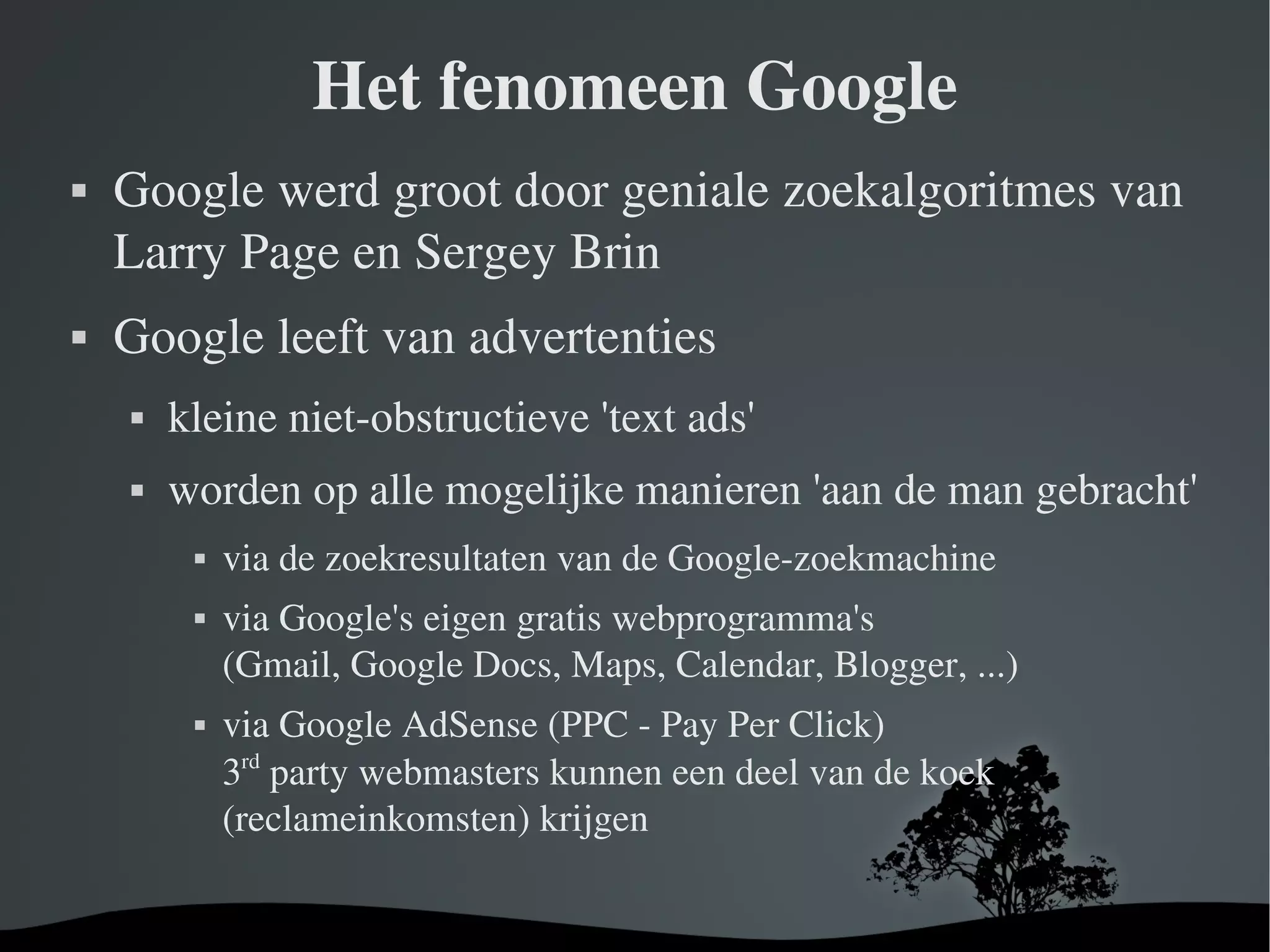 Het fenomeen Google Google werd groot door geniale  zoekalgoritmes  van Larry Page en Sergey Brin Google leeft van advertenties kleine niet-obstructieve 'text ads' worden op alle mogelijke manieren 'aan de man gebracht' via de zoekresultaten van de Google-zoekmachine via Google's eigen gratis webprogramma's (Gmail, Google Docs, Maps, Calendar, Blogger, ...) via Google AdSense  (PPC - Pay Per Click) 3 rd  party webmasters kunnen een deel van de koek (reclameinkomsten) krijgen 