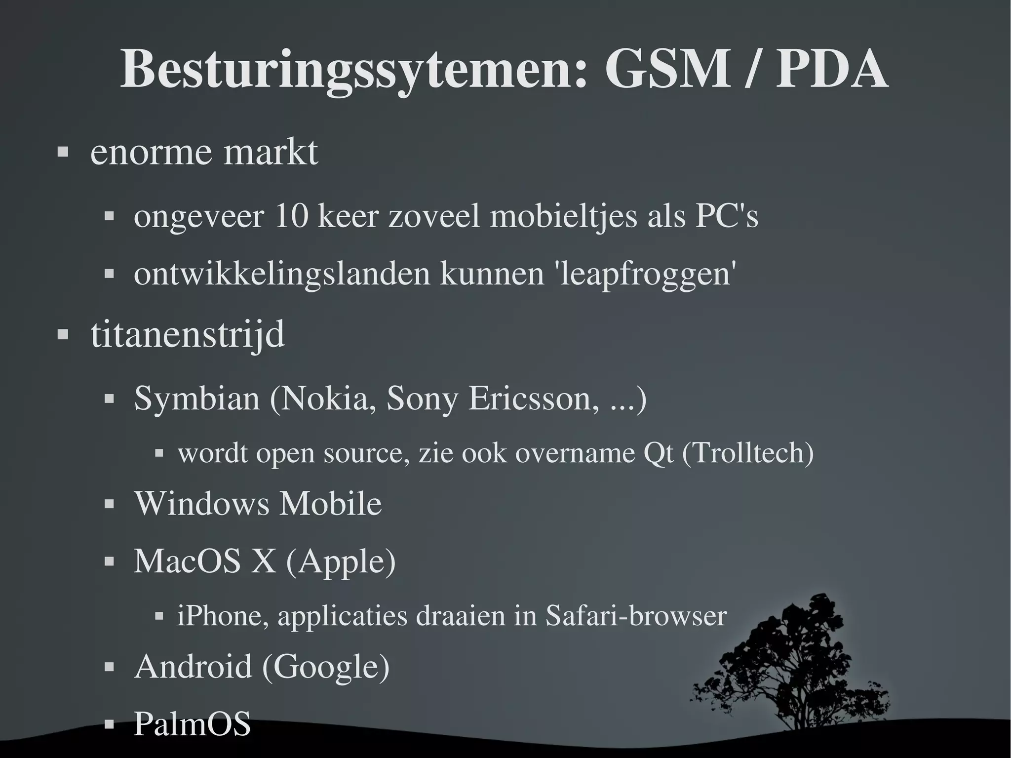 Besturingssytemen: GSM / PDA enorme markt ongeveer 10 keer zoveel mobieltjes als PC's ontwikkelingslanden kunnen ' leapfroggen ' titanenstrijd Symbian (Nokia, Sony Ericsson, ...) wordt open source, zie ook overname Qt (Trolltech) Windows Mobile MacOS X (Apple) iPhone, applicaties draaien in Safari-browser Android ( Google) PalmOS 