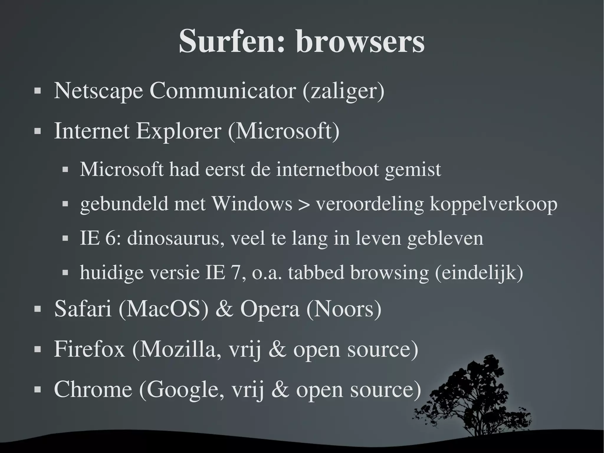 Surfen: browsers Netscape Communicator (zaliger) Internet Explorer (Microsoft) Microsoft had eerst de internetboot gemist gebundeld met Windows > veroordeling koppelverkoop IE 6: dinosaurus, veel te lang in leven gebleven huidige versie IE 7, o.a. tabbed browsing (eindelijk) Safari (MacOS) & Opera (Noors) Firefox (Mozilla,  vrij  & open source) Chrome (Google, vrij & open source) 