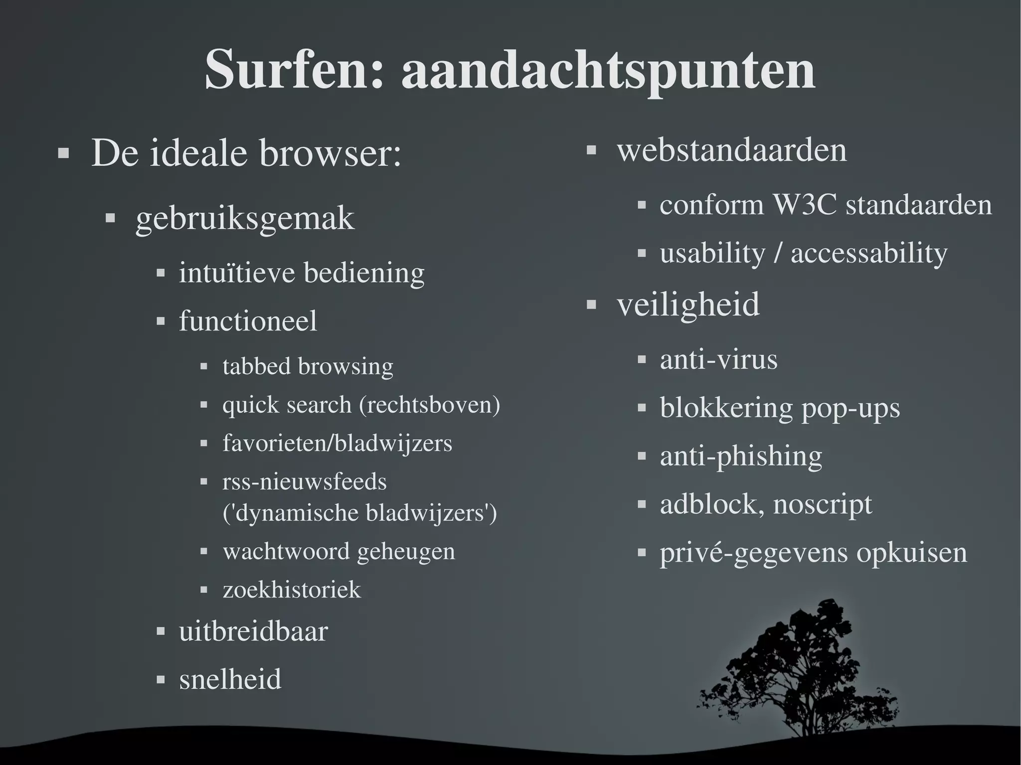 Surfen: aandachtspunten De ideale browser: gebruiksgemak intuïtieve bediening functioneel tabbed browsing quick search (rechtsboven) favorieten/bladwijzers rss-nieuwsfeeds ('dynamische bladwijzers') wachtwoord geheugen zoekhistoriek uitbreidbaar snelheid webstandaarden conform W3C standaarden usability / accessability veiligheid anti-virus blokkering pop-ups anti-phishing adblock, noscript privé-gegevens opkuisen 