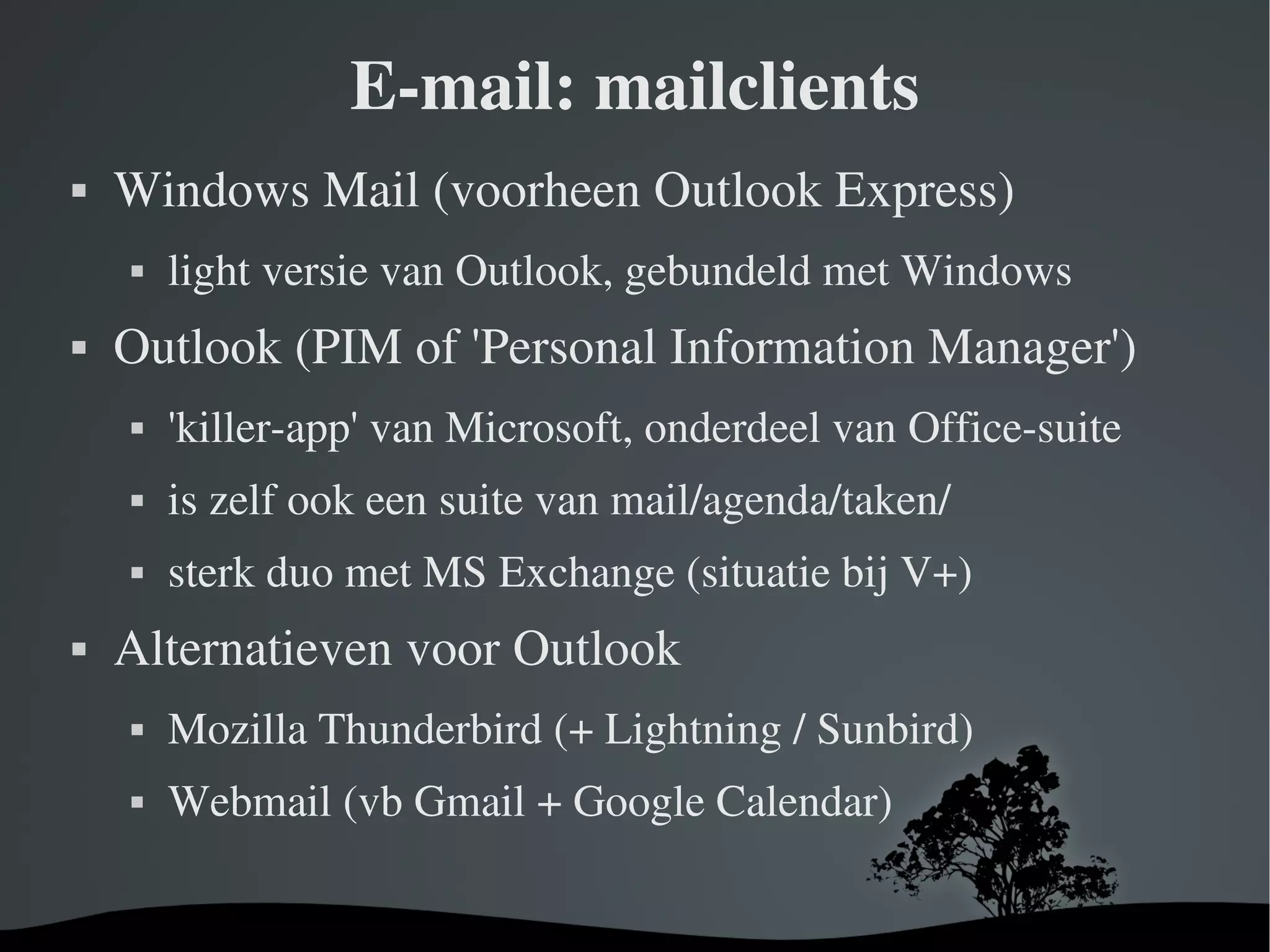 E-mail: mailclients Windows Mail (voorheen Outlook Express) light versie van Outlook, gebundeld met Windows Outlook (PIM of 'Personal Information Manager') 'killer-app' van Microsoft, onderdeel van Office-suite is zelf ook een suite van mail/agenda/taken/ sterk duo met MS Exchange (situatie bij V+) Alternatieven voor Outlook Mozilla Thunderbird (+ Lightning / Sunbird) Webmail (vb Gmail + Google Calendar) 
