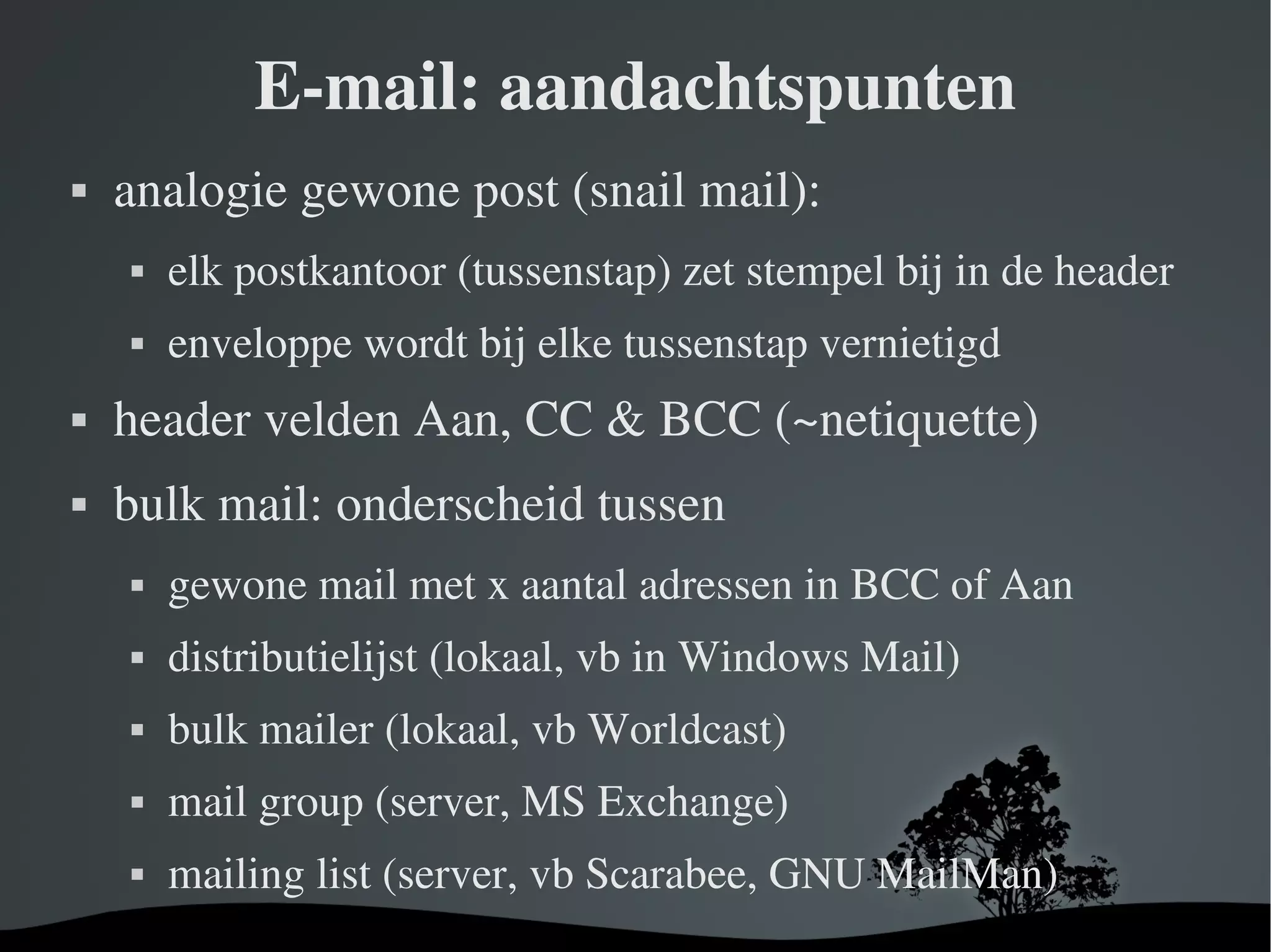E-mail: aandachtspunten analogie gewone post (snail mail): elk postkantoor (tussenstap) zet stempel bij in de header enveloppe wordt bij elke tussenstap vernietigd header velden Aan, CC & BCC (~netiquette) bulk mail: onderscheid tussen gewone mail met x aantal adressen in BCC of Aan distributielijst (lokaal, vb in Windows Mail) bulk mailer (lokaal, vb Worldcast) mail group (server, MS Exchange) mailing list (server, vb Scarabee, GNU MailMan) 