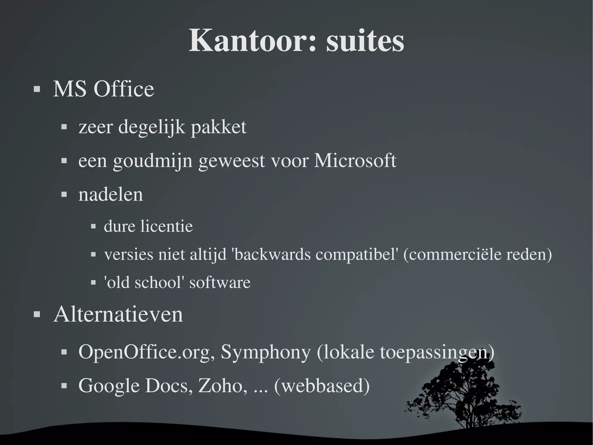 Kantoor: suites MS Office zeer degelijk pakket een goudmijn geweest voor Microsoft nadelen dure licentie versies niet altijd 'backwards compatibel' (commerciële reden) 'old school' software Alternatieven OpenOffice.org, Symphony (lokale toepassingen) Google Docs, Zoho, ... (webbased) 