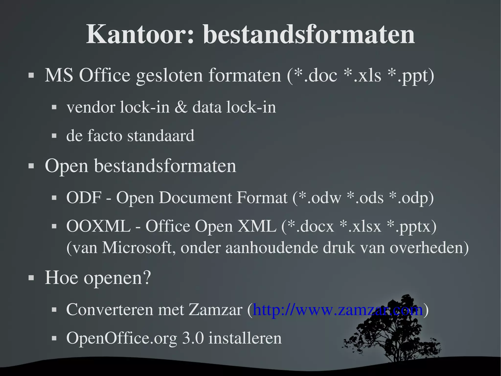 Kantoor: bestandsformaten MS Office gesloten formaten (*.doc *.xls *.ppt) vendor lock-in & data lock-in de facto standaard Open bestandsformaten ODF - Open Document Format (*.odw *.ods *.odp) OOXML - Office Open XML (*.docx *.xlsx *.pptx) (van Microsoft, onder aanhoudende druk van overheden) Hoe openen? Converteren met Zamzar ( http://www.zamzar.com ) OpenOffice.org 3.0 installeren 
