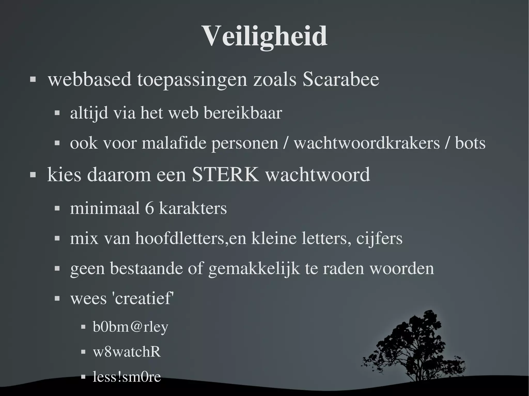 Veiligheid webbased toepassingen zoals Scarabee altijd via het web bereikbaar ook voor malafide personen / wachtwoordkrakers / bots kies daarom een STERK wachtwoord minimaal 6 karakters mix van hoofdletters,en kleine letters, cijfers geen bestaande of gemakkelijk te raden woorden wees 'creatief' [email_address] w8watchR less!sm0re 