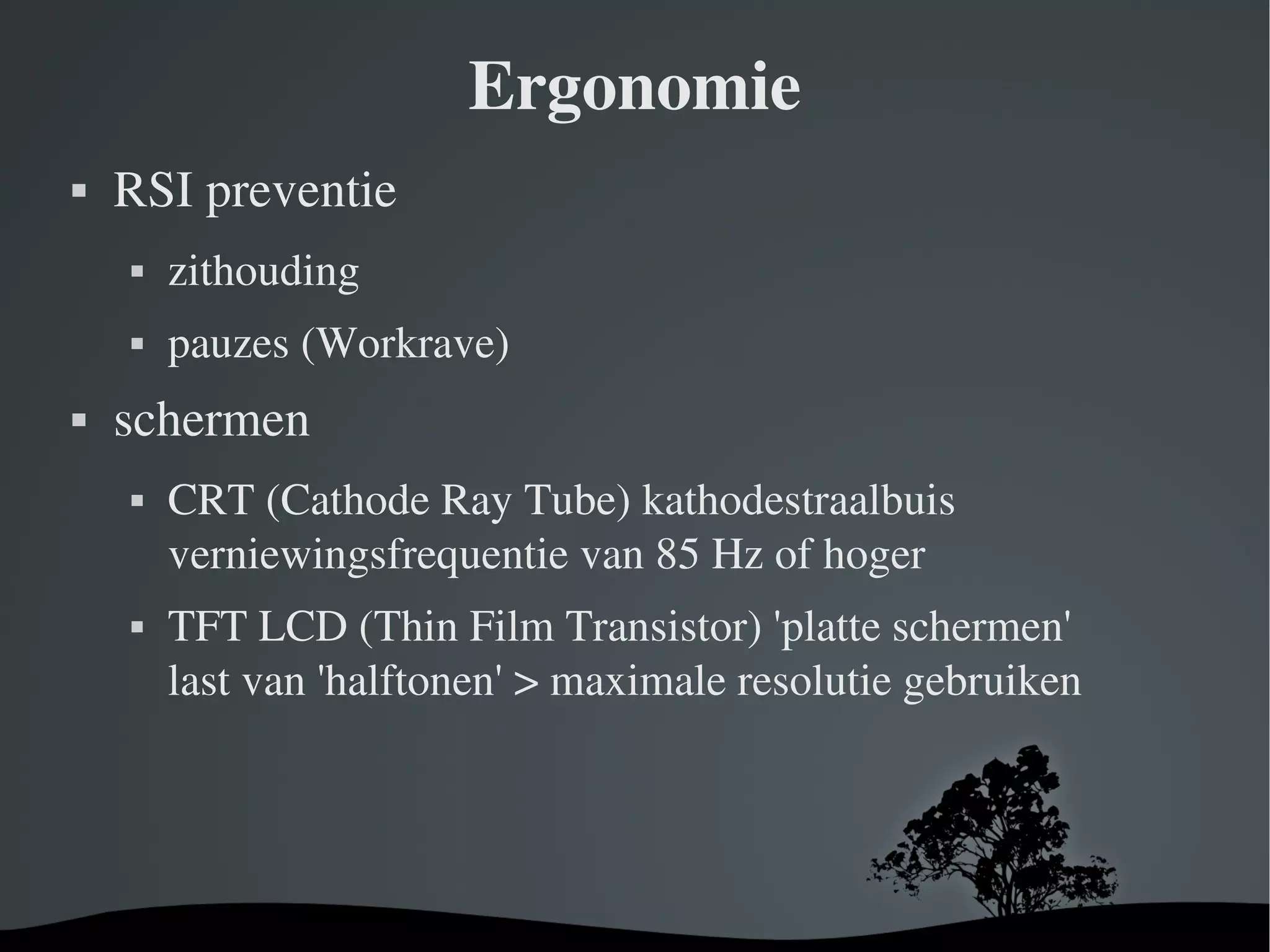 Ergonomie RSI preventie zithouding pauzes (Workrave) schermen CRT (Cathode Ray Tube) kathodestraalbuis verniewingsfrequentie van 85 Hz of hoger TFT LCD (Thin Film Transistor) 'platte schermen' last van 'halftonen' > maximale resolutie gebruiken 