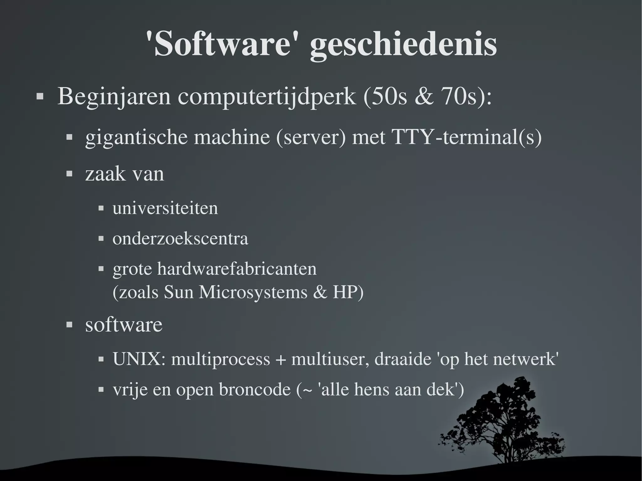 'Software' geschiedenis Beginjaren computertijdperk (50s & 70s): gigantische machine (server) met TTY-terminal(s) zaak van universiteiten onderzoekscentra grote hardwarefabricanten (zoals Sun Microsystems & HP) software   UNIX: multiprocess + multiuser, draaide 'op het netwerk' vrije en open broncode (~ 'alle hens aan dek') 