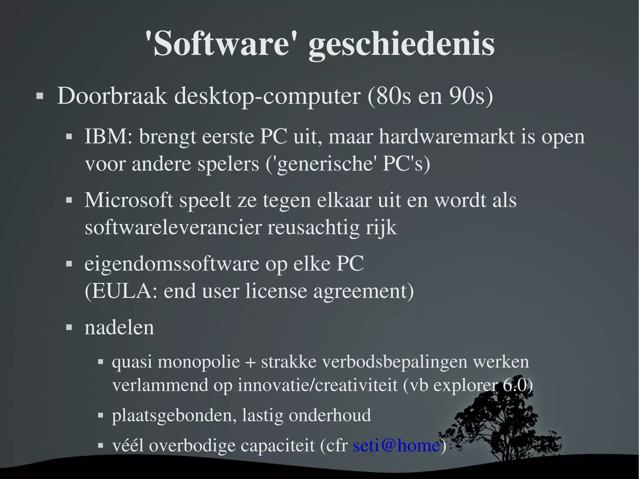 'Software' geschiedenis Doorbraak desktop-computer (80s en 90s) IBM: brengt eerste PC uit, maar hardwaremarkt is open voor andere spelers ('generische' PC's) Microsoft speelt ze tegen elkaar uit en wordt als softwareleverancier reusachtig rijk eigendomssoftware op elke PC  (EULA: end user license agreement) nadelen quasi monopolie + strakke verbodsbepalingen werken verlammend op innovatie/creativiteit (vb explorer 6.0) plaatsgebonden, lastig onderhoud véél overbodige capaciteit (cfr  [email_address] ) 