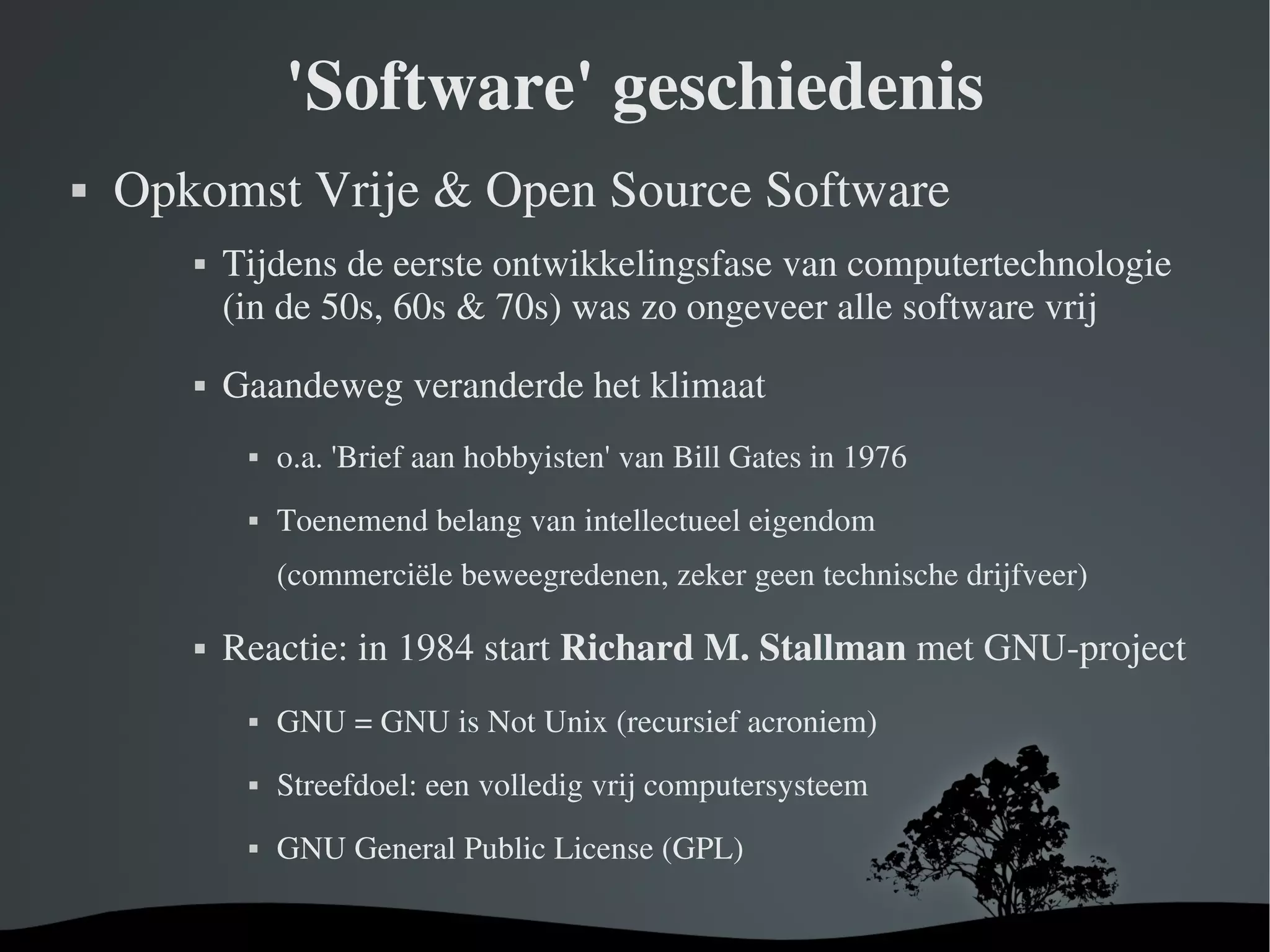 'Software' geschiedenis Opkomst Vrije & Open Source Software Tijdens de eerste ontwikkelingsfase van computertechnologie (in de 50s, 60s & 70s) was zo ongeveer alle software vrij Gaandeweg veranderde het klimaat o.a. 'Brief aan hobbyisten' van Bill Gates in 1976 Toenemend belang van intellectueel eigendom (commerciële beweegredenen, zeker geen technische drijfveer)‏ Reactie: in 1984 start  Richard M. Stallman  met GNU-project GNU = GNU is Not Unix (recursief acroniem)‏ Streefdoel: een volledig vrij computersysteem GNU General Public License (GPL)‏ 