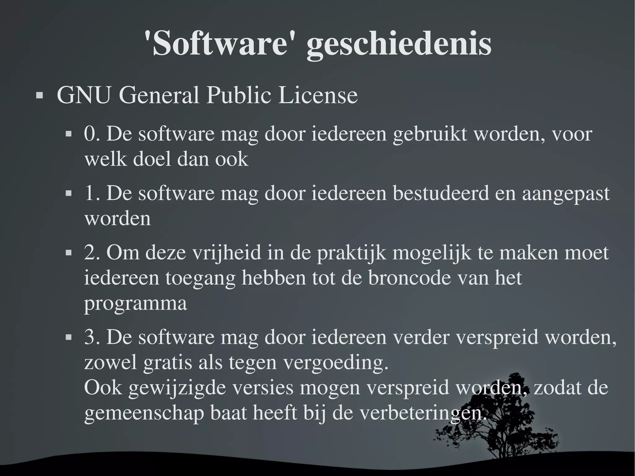 'Software' geschiedenis GNU General Public License 0. De software mag door iedereen gebruikt worden, voor welk doel dan ook 1. De software mag door iedereen bestudeerd en aangepast worden 2. Om deze vrijheid in de praktijk mogelijk te maken moet iedereen toegang hebben tot de broncode van het programma 3. De software mag door iedereen verder verspreid worden, zowel gratis als tegen vergoeding.  Ook gewijzigde versies mogen verspreid worden, zodat de gemeenschap baat heeft bij de verbeteringen. 