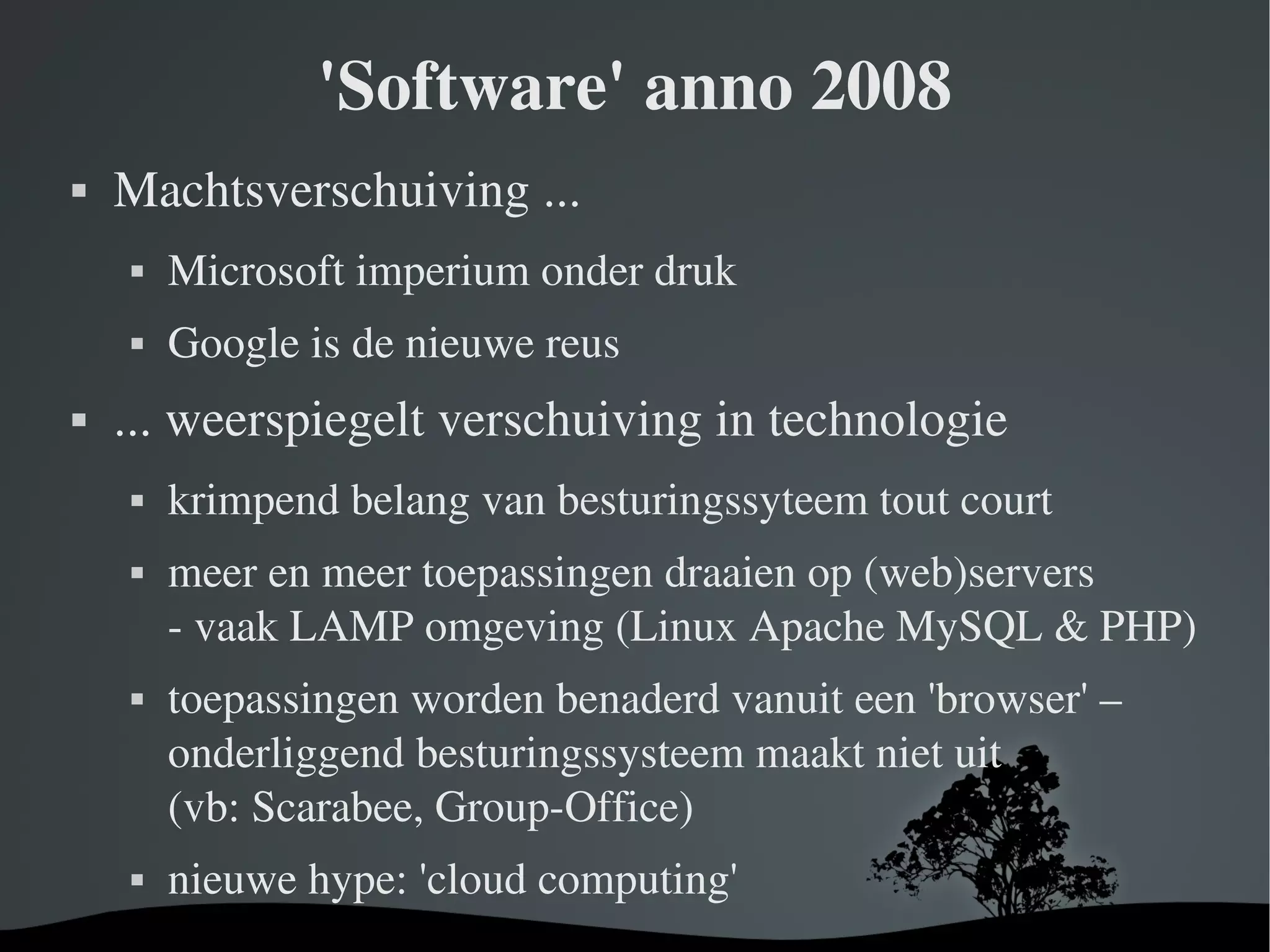 'Software' anno 2008 Machtsverschuiving ... Microsoft imperium onder druk Google is de nieuwe reus ... weerspiegelt verschuiving in technologie krimpend belang van besturingssyteem tout court meer en meer toepassingen draaien op (web)servers - vaak LAMP omgeving (Linux Apache MySQL & PHP) toepassingen worden benaderd vanuit een 'browser' – onderliggend besturingssysteem maakt niet uit (vb: Scarabee, Group-Office) nieuwe hype: 'cloud computing' 
