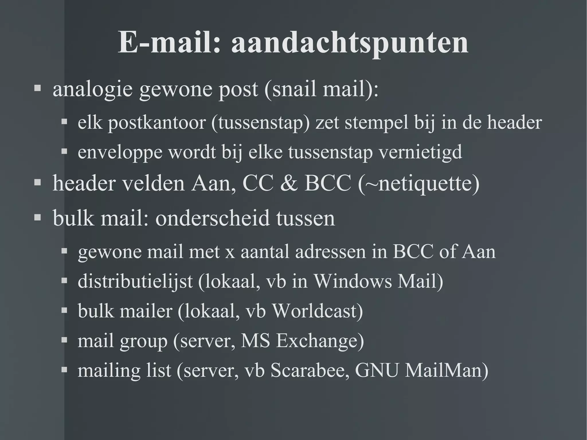 E-mail: aandachtspunten analogie gewone post (snail mail): elk postkantoor (tussenstap) zet stempel bij in de header enveloppe wordt bij elke tussenstap vernietigd header velden Aan, CC & BCC (~netiquette) bulk mail: onderscheid tussen gewone mail met x aantal adressen in BCC of Aan distributielijst (lokaal, vb in Windows Mail) bulk mailer (lokaal, vb Worldcast) mail group (server, MS Exchange) mailing list (server, vb Scarabee, GNU MailMan) 