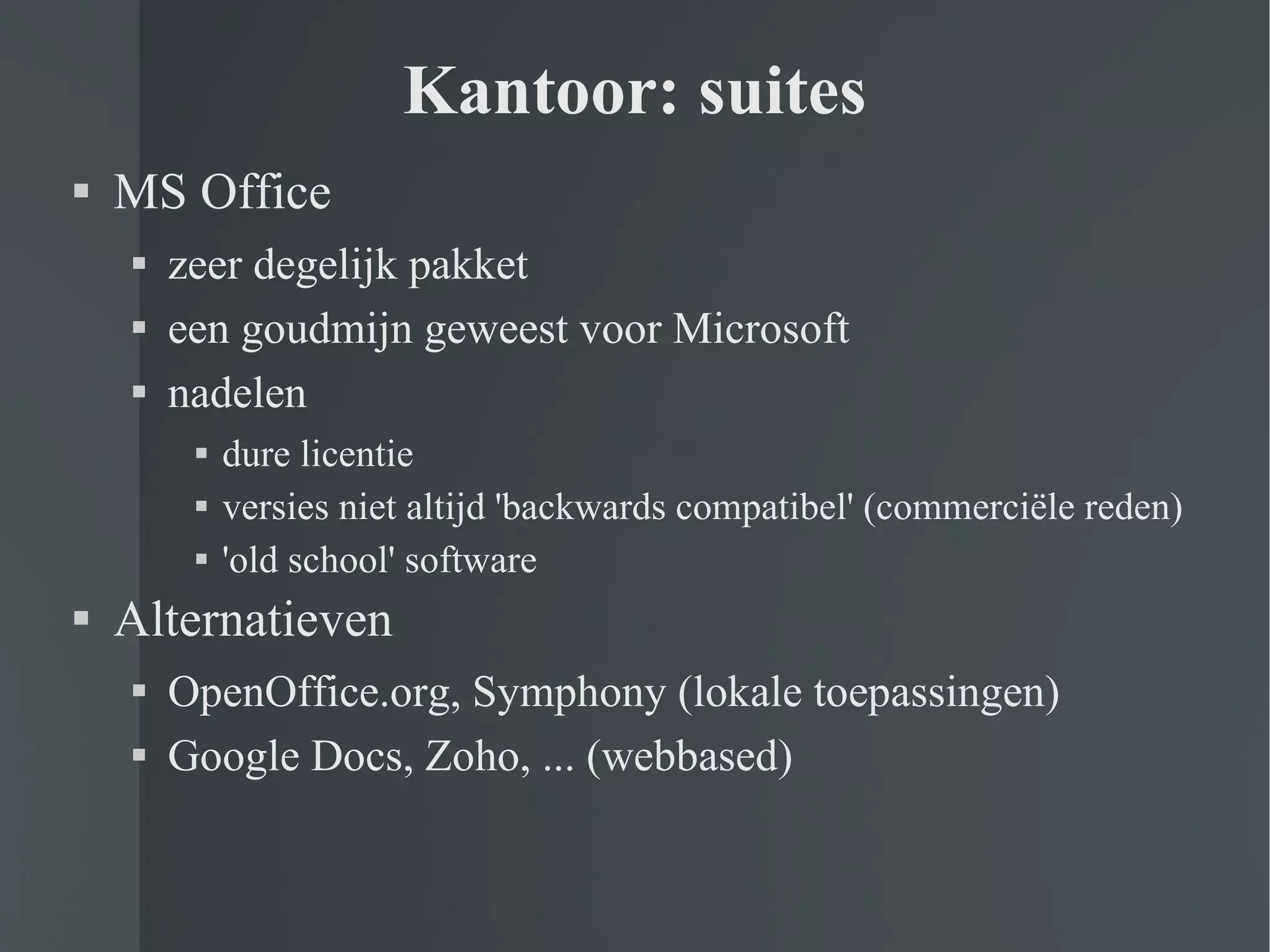 Kantoor: suites MS Office zeer degelijk pakket een goudmijn geweest voor Microsoft nadelen dure licentie versies niet altijd 'backwards compatibel' (commerciële reden) 'old school' software Alternatieven OpenOffice.org, Symphony (lokale toepassingen) Google Docs, Zoho, ... (webbased) 