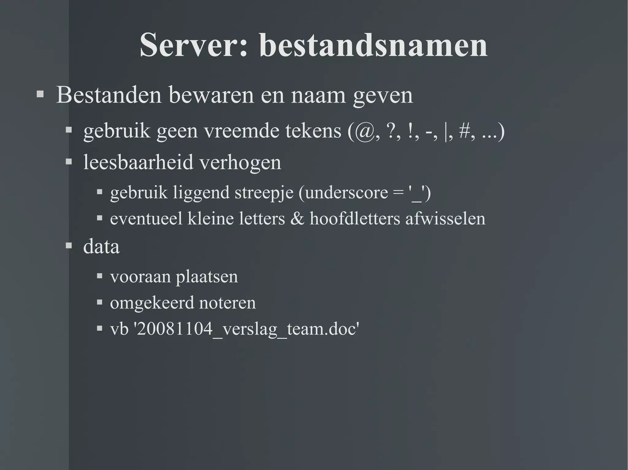 Server: bestandsnamen Bestanden bewaren en naam geven gebruik geen vreemde tekens (@, ?, !, -, |, #, ...) leesbaarheid verhogen gebruik liggend streepje (underscore = '_') eventueel kleine letters & hoofdletters afwisselen data vooraan plaatsen omgekeerd noteren vb '20081104_verslag_team.doc' 