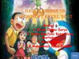 Group Ribbon on
Microsoft Excel 2007
Groups :
1.Ilham Dhanu Surya
2.Intan Binafsihi Batas Kota
Martapura
3.Maulia Dwiani
4.Muhammad Salsa Sidikov
home

 