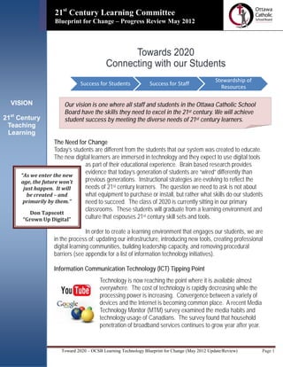 =
                   21st Century Learning Committee
                                  Information Technology Solutions
                   Blueprint for Change – Progress Review May 2012



                                                 Towards 2020
                                           Connecting with our Students
                                                                                               Stewardship of
                               Success for Students             Success for Staff
                                                                                                 Resources

  VISION               Our vision is one where all staff and students in the Ottawa Catholic School
                       Board have the skills they need to excel in the 21st century. We will achieve
21st Century           student success by meeting the diverse needs of 21st century learners.
 Teaching
 Learning
                   The Need for Change
                   Today’s students are different from the students that our system was created to educate.
                   The new digital learners are immersed in technology and they expect to use digital tools
                                as part of their educational experience. Brain based research provides
     “As we enter the new
                                evidence that today’s generation of students are “wired” differently than
     age, the future won’t      previous generations. Instructional strategies are evolving to reflect the
      just happen. It will      needs of 21st century learners. The question we need to ask is not about
       be created – and         what equipment to purchase or install, but rather what skills do our students
      primarily by them.”       need to succeed. The class of 2020 is currently sitting in our primary
                                classrooms. These students will graduate from a learning environment and
         Don Tapscott
      “Grown Up Digital”        culture that espouses 21st century skill sets and tools.

                                  In order to create a learning environment that engages our students, we are
                   in the process of: updating our infrastructure, introducing new tools, creating professional
                   digital learning communities, building leadership capacity, and removing procedural
                   barriers (see appendix for a list of information technology initiatives).

                   Information Communication Technology (ICT) Tipping Point
                                        Technology is now reaching the point where it is available almost
                                        everywhere. The cost of technology is rapidly decreasing while the
                                        processing power is increasing. Convergence between a variety of
                                        devices and the Internet is becoming common place. A recent Media
                                        Technology Monitor (MTM) survey examined the media habits and
                                        technology usage of Canadians. The survey found that household
                                        penetration of broadband services continues to grow year after year.


                      Toward 2020 – OCSB Learning Technology Blueprint for Change (May 2012 Update/Review)      Page 1
 