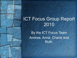 ICT Focus Group Report
2010
By the ICT Focus Team
Andrea, Anna, Cherie and
Ruth.
 