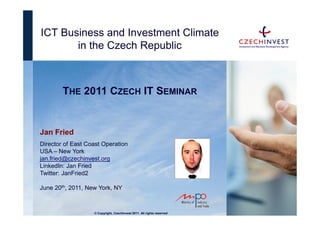 ICT Business and Investment Climate
       in the Czech Republic



        THE 2011 CZECH IT SEMINAR


Jan Fried
Director of East Coast Operation
USA – New York
jan.fried@czechinvest.org
LinkedIn: Jan Fried
Twitter: JanFried2

June 20th, 2011, New York, NY



                   © Copyright, CzechInvest 2011. All rights reserved
 