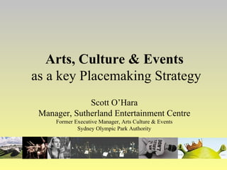 Arts, Culture & Events   as a key Placemaking Strategy Scott O’Hara Manager, Sutherland Entertainment Centre Former Executive Manager, Arts Culture & Events Sydney Olympic Park Authority 