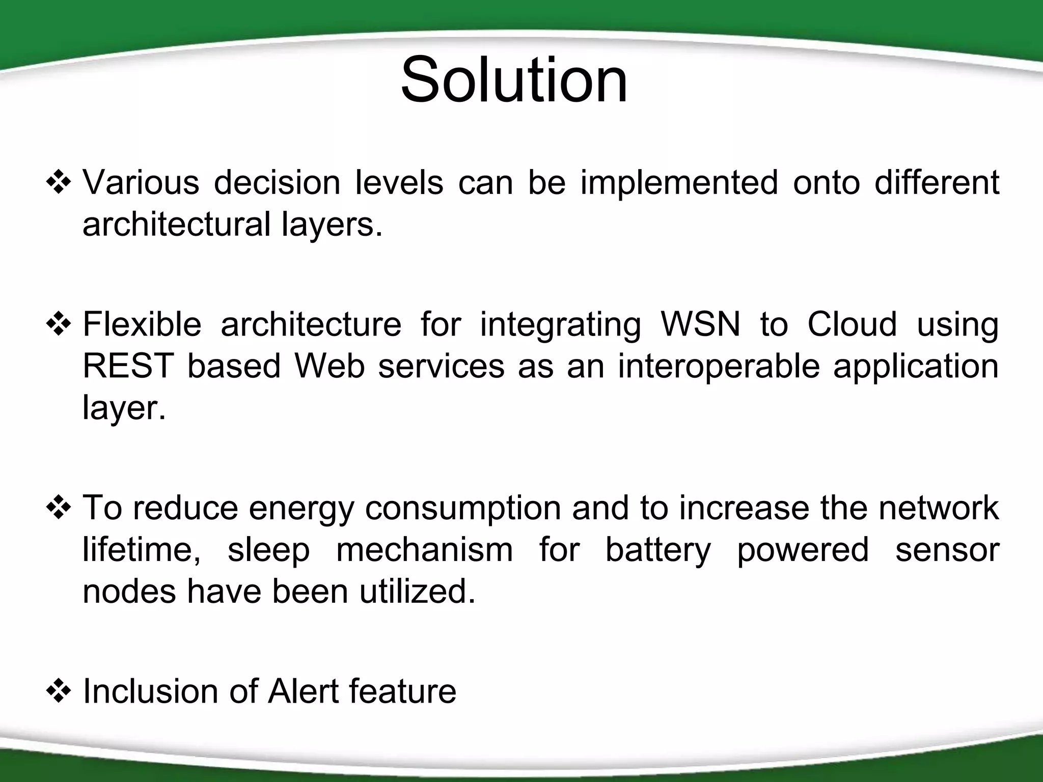 Solution
 Various decision levels can be implemented onto different
architectural layers.
 Flexible architecture for integrating WSN to Cloud using
REST based Web services as an interoperable application
layer.
 To reduce energy consumption and to increase the network
lifetime, sleep mechanism for battery powered sensor
nodes have been utilized.
 Inclusion of Alert feature

 