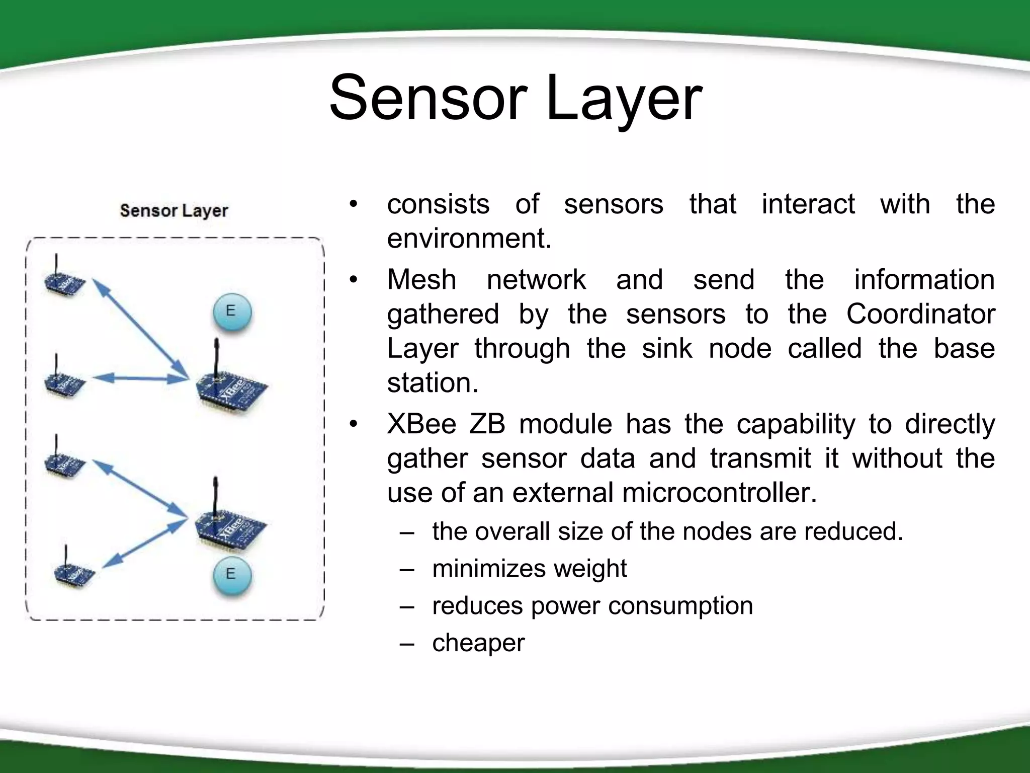 Sensor Layer
• consists of sensors that interact with the
environment.
• Mesh network and send the information
gathered by the sensors to the Coordinator
Layer through the sink node called the base
station.
• XBee ZB module has the capability to directly
gather sensor data and transmit it without the
use of an external microcontroller.
–
–
–
–

the overall size of the nodes are reduced.
minimizes weight
reduces power consumption
cheaper

 