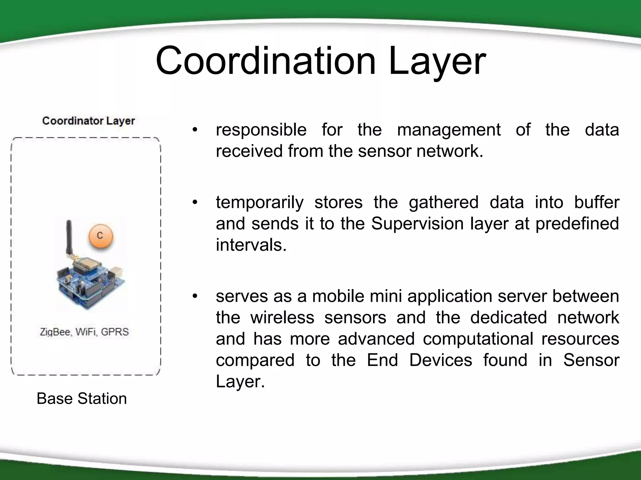 Coordination Layer
• responsible for the management of the data
received from the sensor network.
• temporarily stores the gathered data into buffer
and sends it to the Supervision layer at predefined
intervals.

• serves as a mobile mini application server between
the wireless sensors and the dedicated network
and has more advanced computational resources
compared to the End Devices found in Sensor
Layer.
Base Station

 