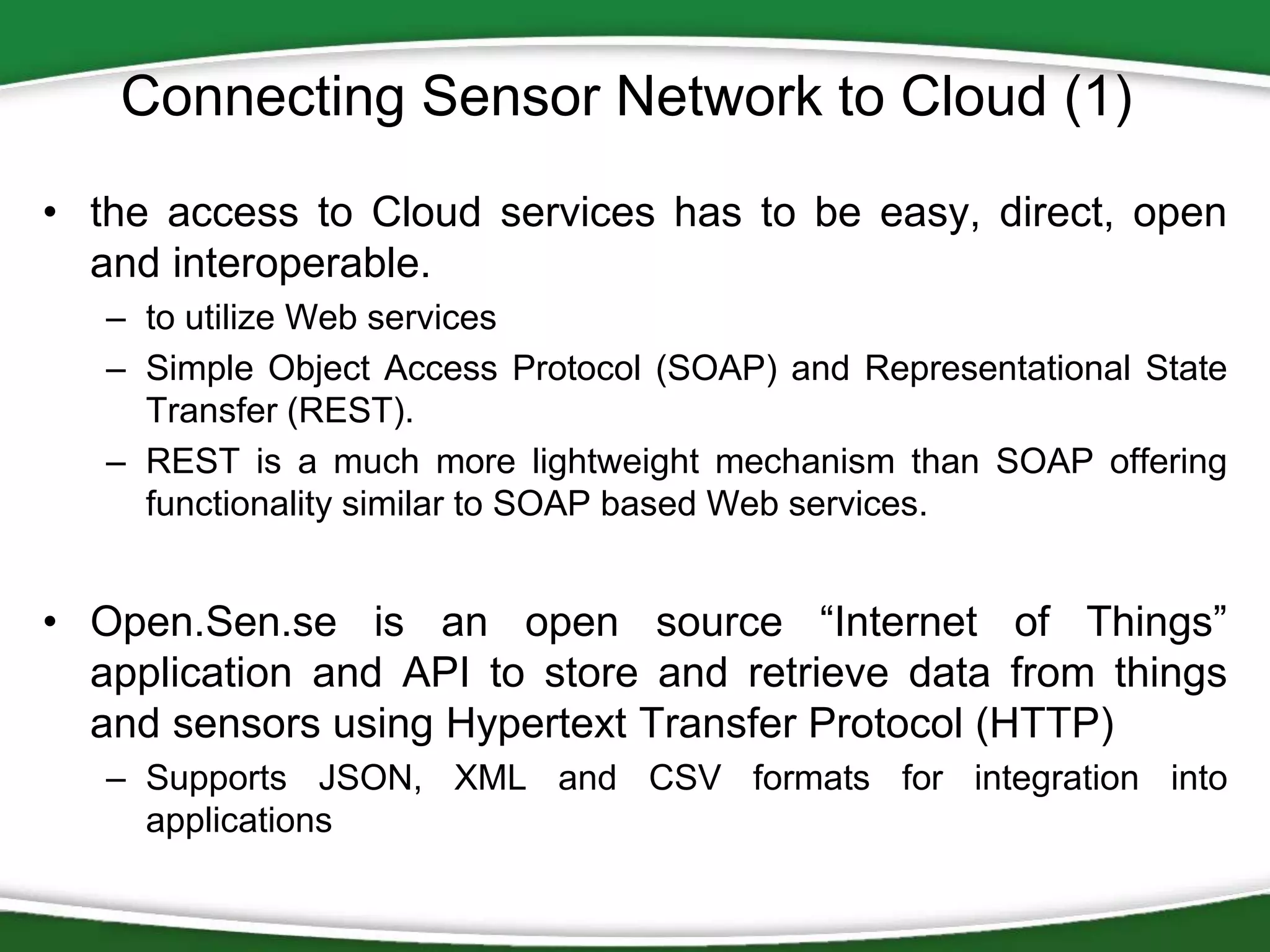 Connecting Sensor Network to Cloud (1)
• the access to Cloud services has to be easy, direct, open
and interoperable.
– to utilize Web services
– Simple Object Access Protocol (SOAP) and Representational State
Transfer (REST).
– REST is a much more lightweight mechanism than SOAP offering
functionality similar to SOAP based Web services.

• Open.Sen.se is an open source “Internet of Things”
application and API to store and retrieve data from things
and sensors using Hypertext Transfer Protocol (HTTP)
– Supports JSON, XML and CSV formats for integration into
applications

 