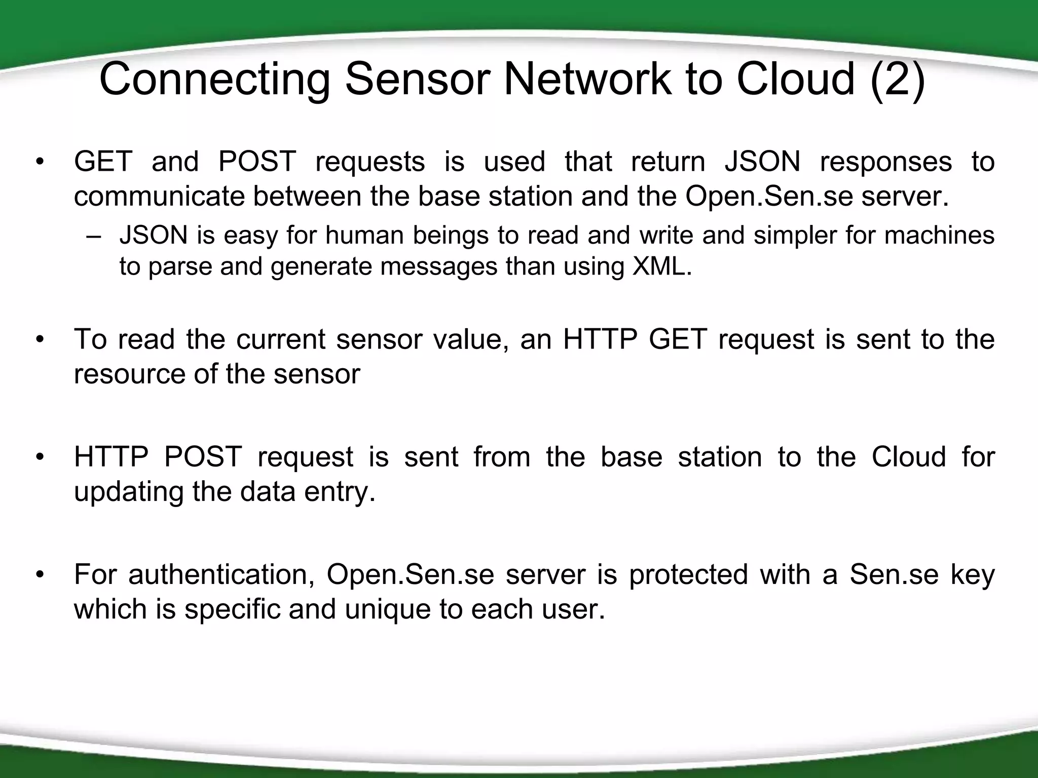 Connecting Sensor Network to Cloud (2)
• GET and POST requests is used that return JSON responses to
communicate between the base station and the Open.Sen.se server.
– JSON is easy for human beings to read and write and simpler for machines
to parse and generate messages than using XML.

• To read the current sensor value, an HTTP GET request is sent to the
resource of the sensor
• HTTP POST request is sent from the base station to the Cloud for
updating the data entry.
• For authentication, Open.Sen.se server is protected with a Sen.se key
which is specific and unique to each user.

 