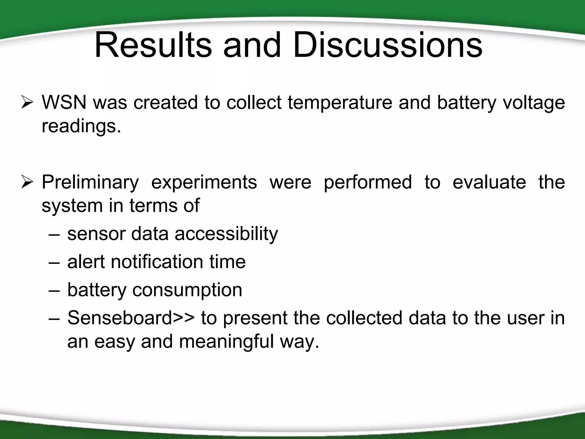 Results and Discussions
 WSN was created to collect temperature and battery voltage
readings.
 Preliminary experiments were performed to evaluate the
system in terms of
– sensor data accessibility
– alert notification time
– battery consumption
– Senseboard>> to present the collected data to the user in
an easy and meaningful way.

 