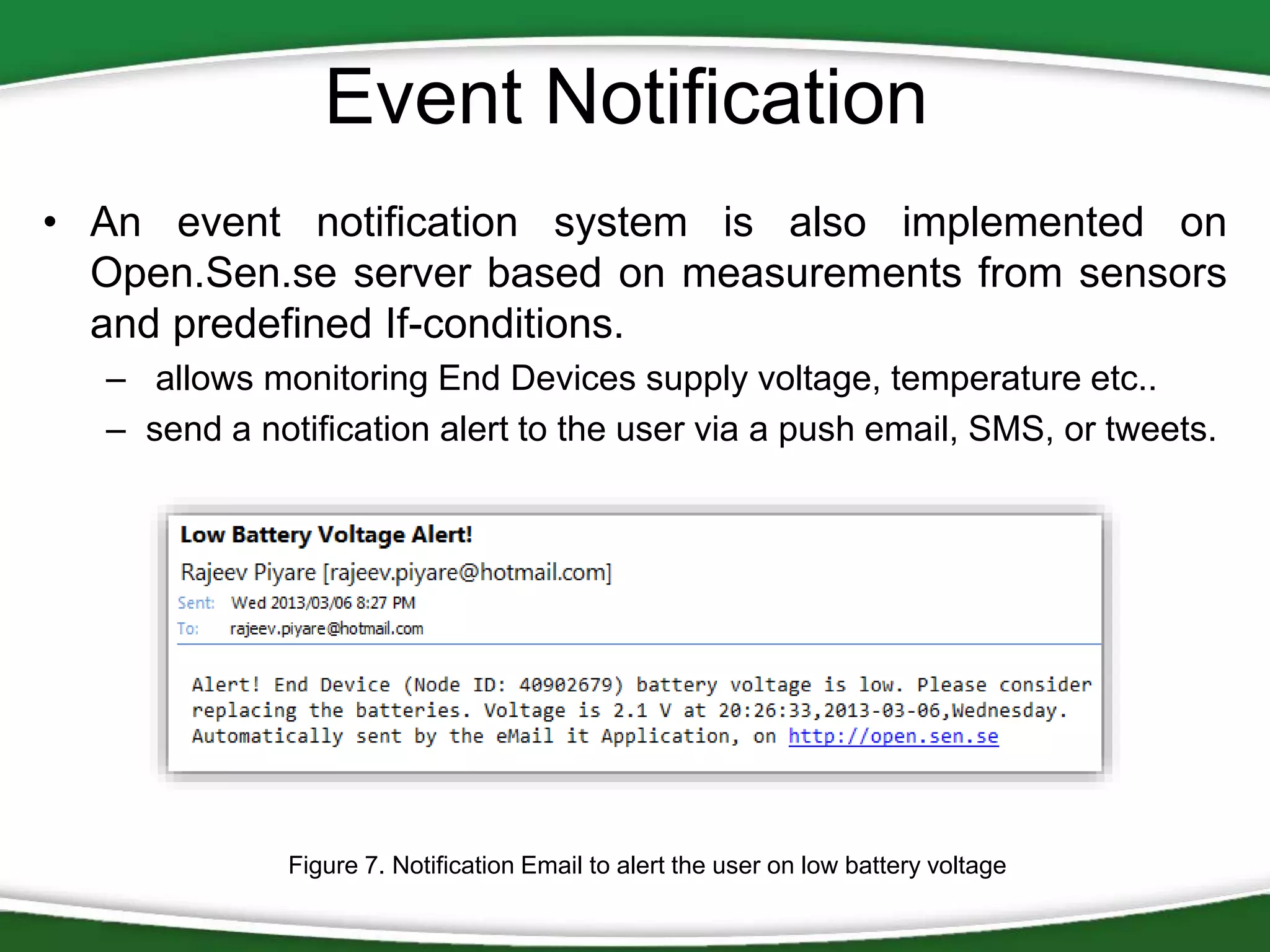 Event Notification
• An event notification system is also implemented on
Open.Sen.se server based on measurements from sensors
and predefined If-conditions.
– allows monitoring End Devices supply voltage, temperature etc..
– send a notification alert to the user via a push email, SMS, or tweets.

Figure 7. Notification Email to alert the user on low battery voltage

 
