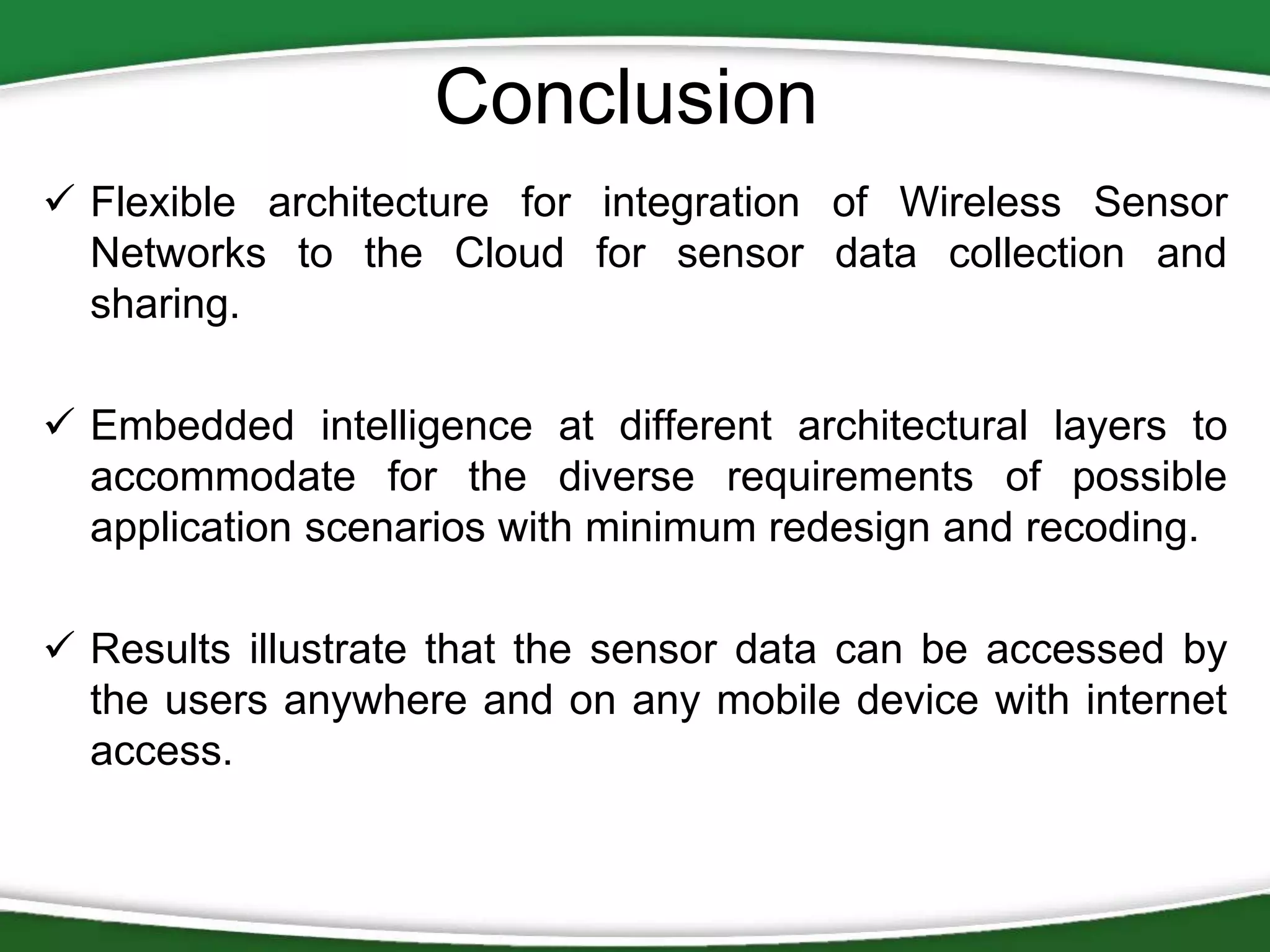 Conclusion
 Flexible architecture for integration of Wireless Sensor
Networks to the Cloud for sensor data collection and
sharing.
 Embedded intelligence at different architectural layers to
accommodate for the diverse requirements of possible
application scenarios with minimum redesign and recoding.
 Results illustrate that the sensor data can be accessed by
the users anywhere and on any mobile device with internet
access.

 