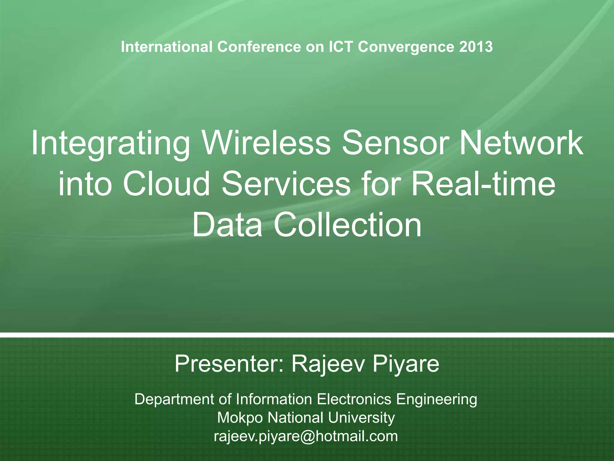 International Conference on ICT Convergence 2013

Integrating Wireless Sensor Network
into Cloud Services for Real-time
Data Collection

Presenter: Rajeev Piyare
Department of Information Electronics Engineering
Mokpo National University
rajeev.piyare@hotmail.com

 