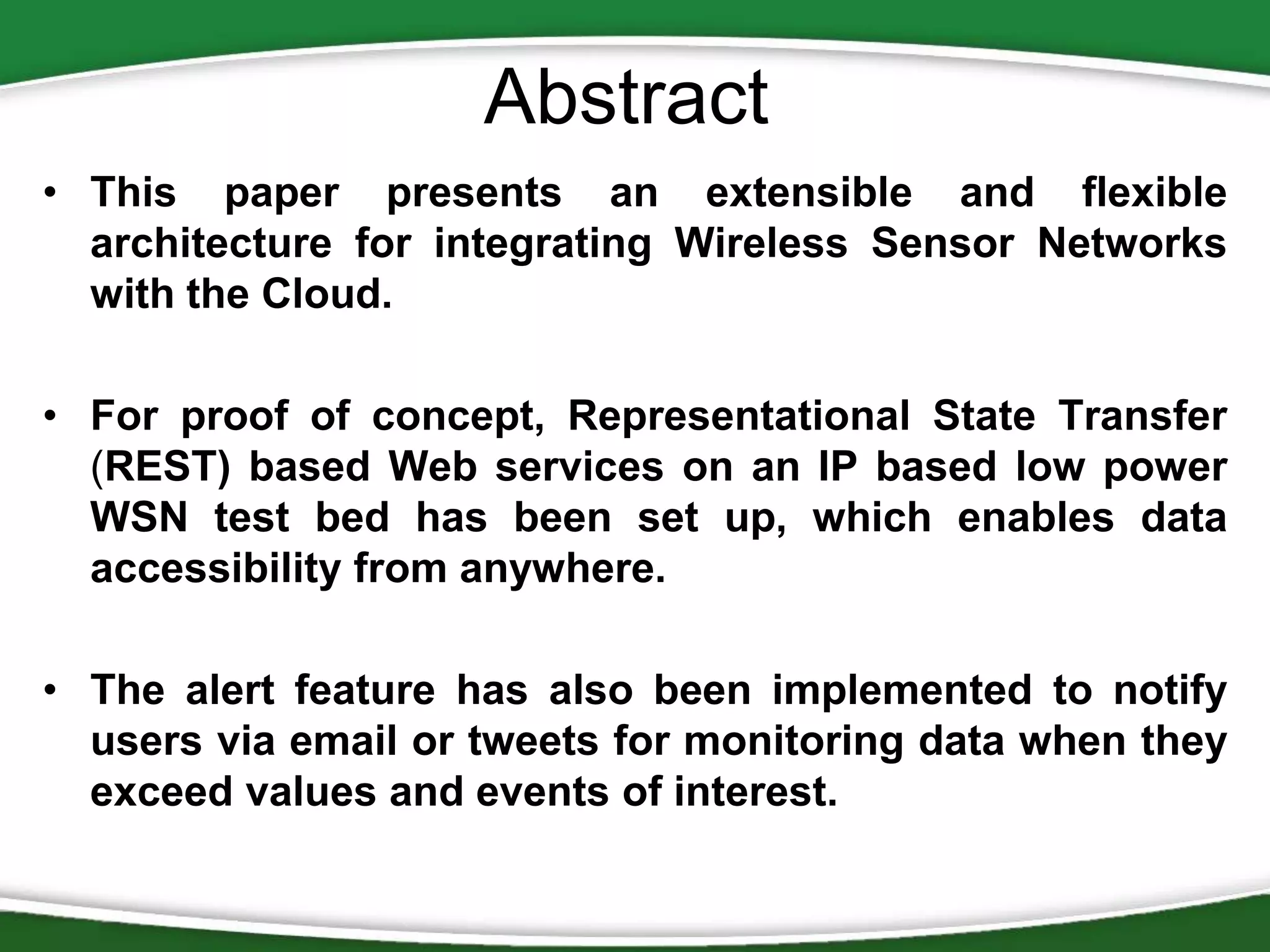 Abstract
• This paper presents an extensible and flexible
architecture for integrating Wireless Sensor Networks
with the Cloud.
• For proof of concept, Representational State Transfer
(REST) based Web services on an IP based low power
WSN test bed has been set up, which enables data
accessibility from anywhere.
• The alert feature has also been implemented to notify
users via email or tweets for monitoring data when they
exceed values and events of interest.

 