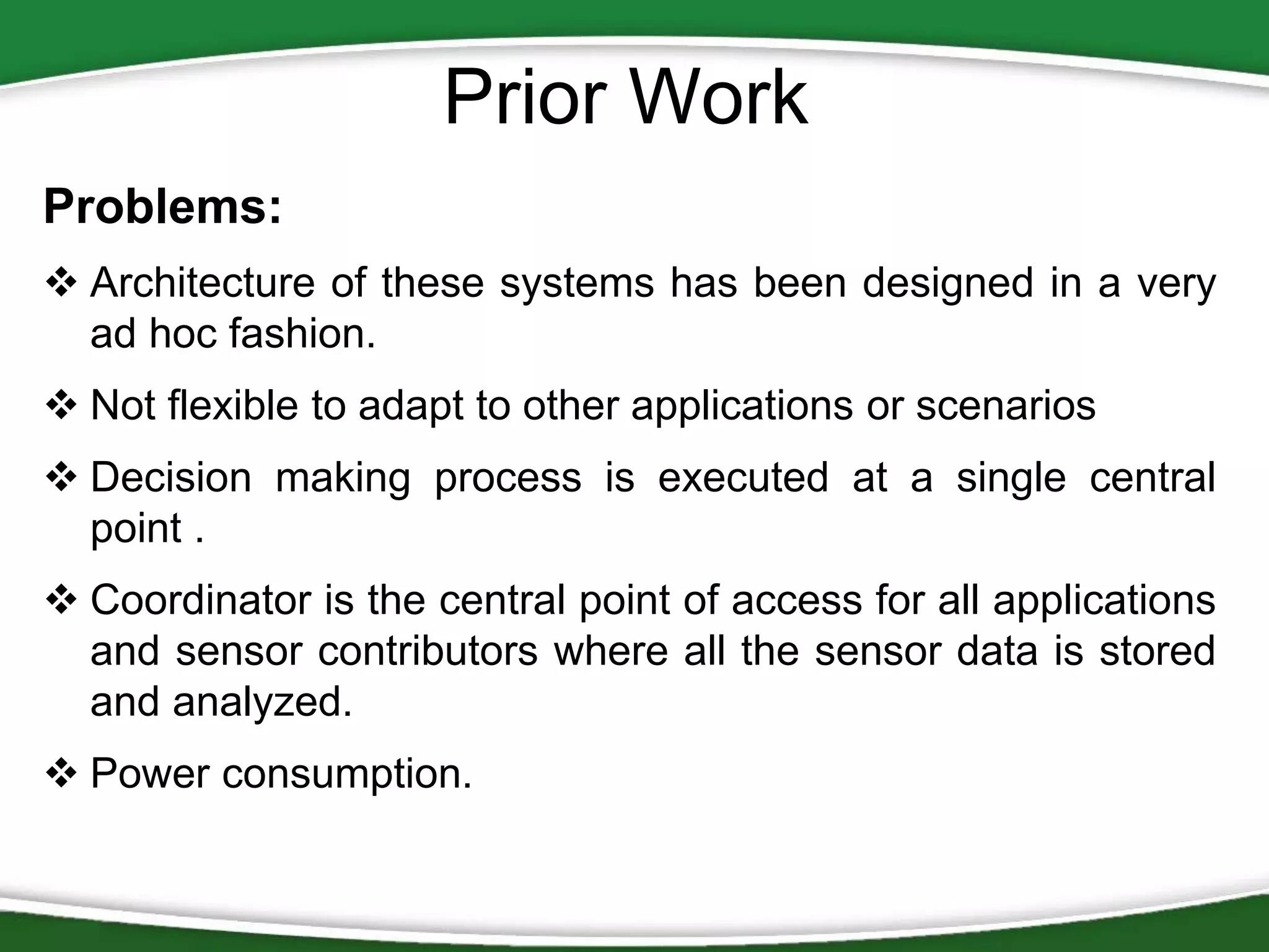 Prior Work
Problems:
 Architecture of these systems has been designed in a very
ad hoc fashion.
 Not flexible to adapt to other applications or scenarios
 Decision making process is executed at a single central
point .
 Coordinator is the central point of access for all applications
and sensor contributors where all the sensor data is stored
and analyzed.
 Power consumption.

 