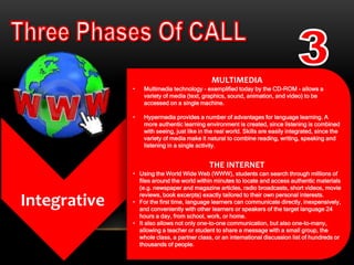 Integrative
MULTIMEDIA
• Multimedia technology - exemplified today by the CD-ROM - allows a
variety of media (text, graphics, sound, animation, and video) to be
accessed on a single machine.
• Hypermedia provides a number of advantages for language learning. A
more authentic learning environment is created, since listening is combined
with seeing, just like in the real world. Skills are easily integrated, since the
variety of media make it natural to combine reading, writing, speaking and
listening in a single activity.
THE INTERNET
• Using the World Wide Web (WWW), students can search through millions of
files around the world within minutes to locate and access authentic materials
(e.g. newspaper and magazine articles, radio broadcasts, short videos, movie
reviews, book excerpts) exactly tailored to their own personal interests.
• For the first time, language learners can communicate directly, inexpensively,
and conveniently with other learners or speakers of the target language 24
hours a day, from school, work, or home.
• It also allows not only one-to-one communication, but also one-to-many,
allowing a teacher or student to share a message with a small group, the
whole class, a partner class, or an international discussion list of hundreds or
thousands of people.
 
