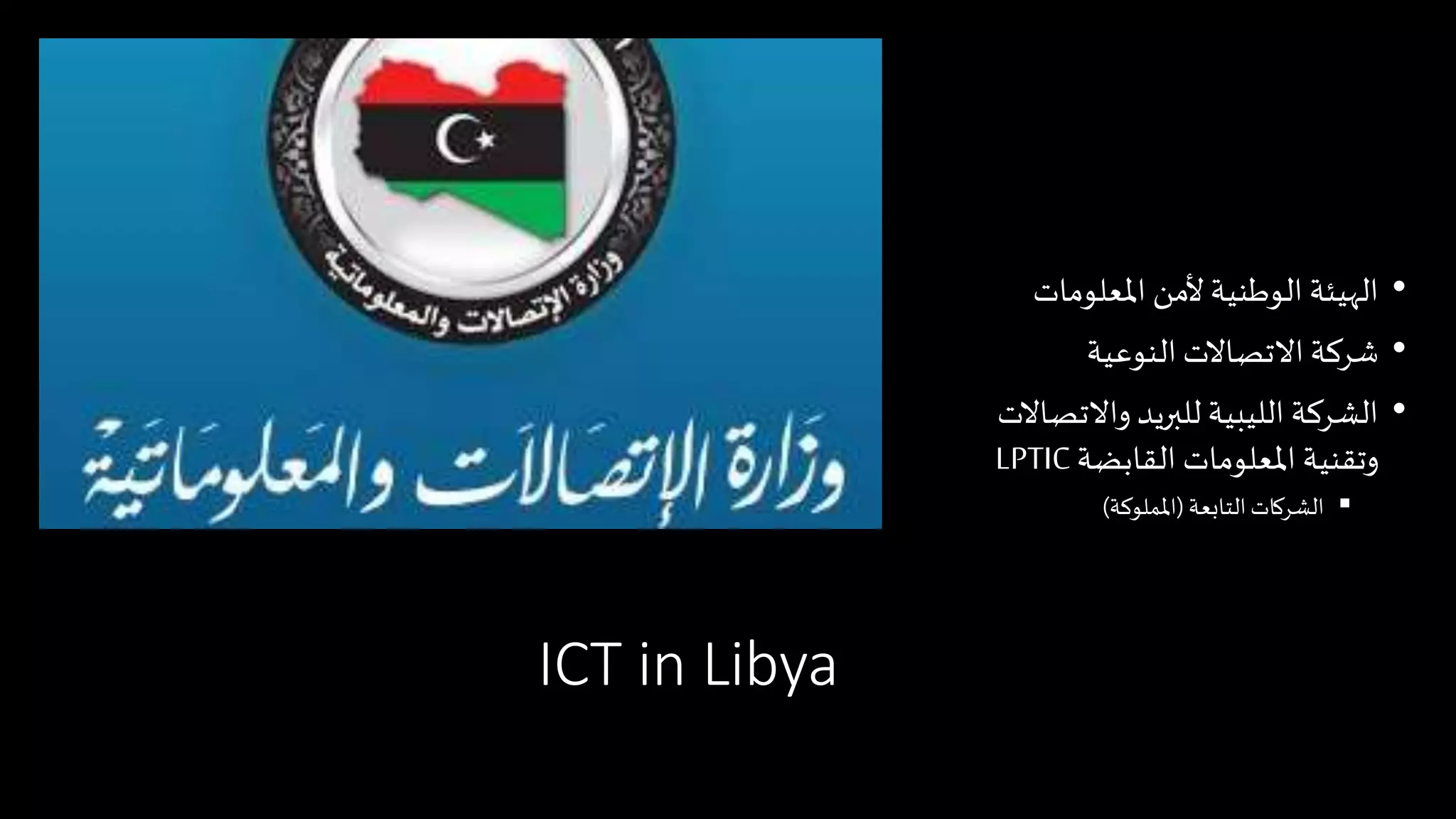ICT in Libya
•‫املعلومات‬ ‫ألمن‬ ‫الوطنية‬ ‫الهيئة‬
•‫النوعية‬ ‫االتصاالت‬ ‫شركة‬
•‫واالتصاال‬ ‫للبريد‬ ‫الليبية‬ ‫الشركة‬‫ت‬
‫القابضة‬ ‫املعلومات‬ ‫وتقنية‬LPTIC
‫التابعة‬‫الشركات‬(‫اململوكة‬)
 