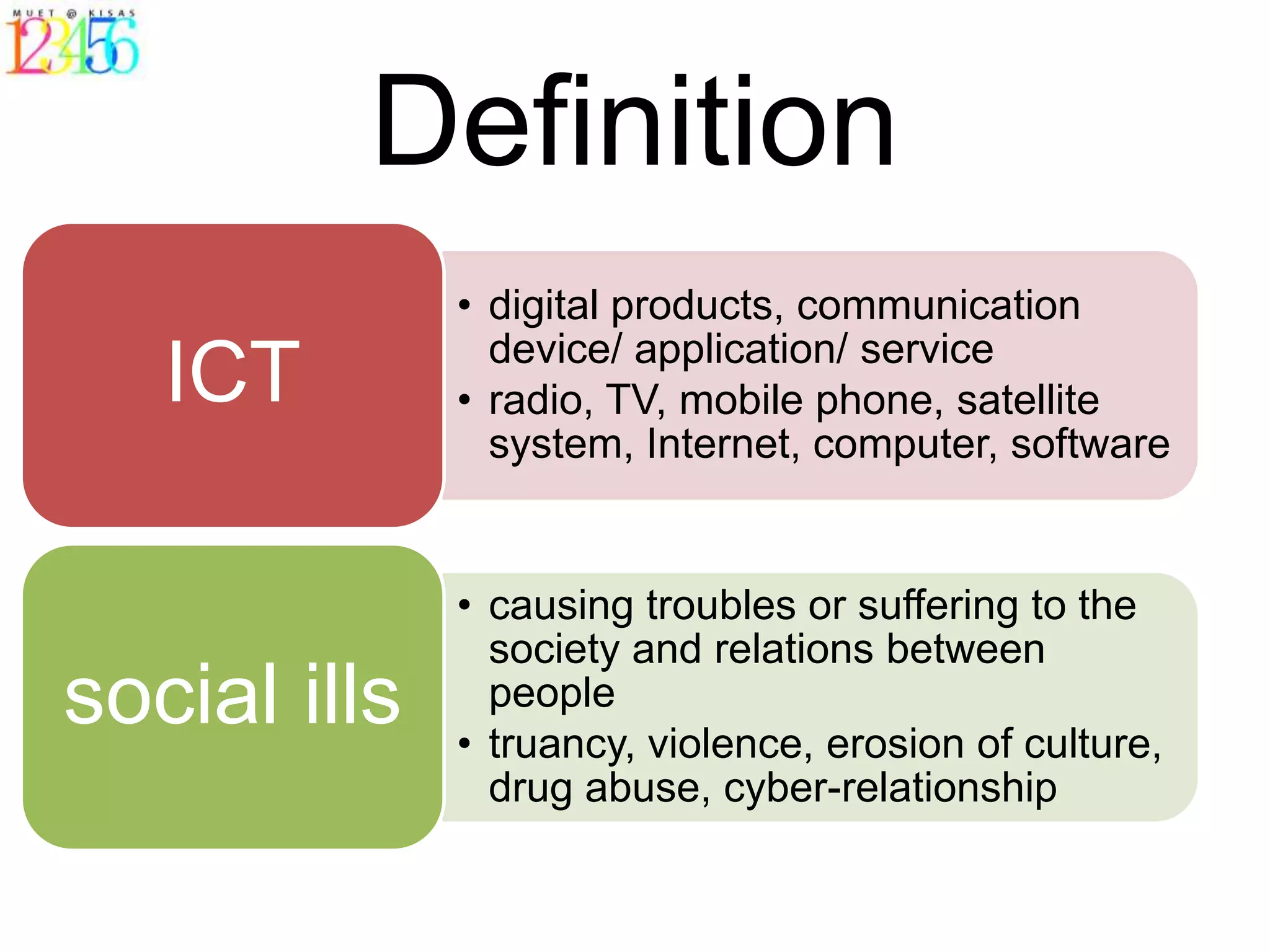 Definition
              • digital products, communication
                device/ application/ service
   ICT        • radio, TV, mobile phone, satellite
                system, Internet, computer, software


              • causing troubles or suffering to the
                society and relations between
social ills     people
              • truancy, violence, erosion of culture,
                drug abuse, cyber-relationship
 