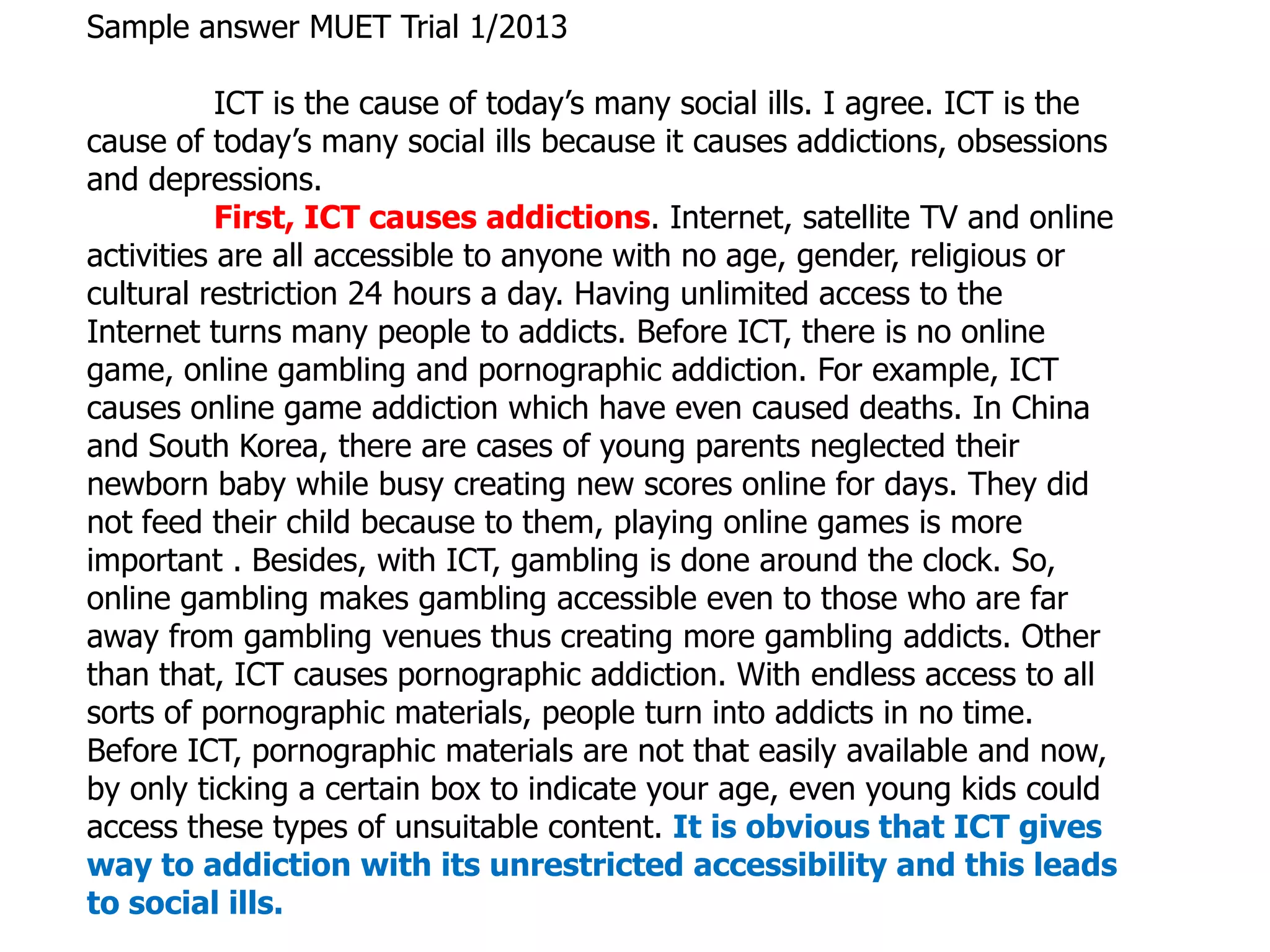 Sample answer MUET Trial 1/2013

           ICT is the cause of today’s many social ills. I agree. ICT is the
cause of today’s many social ills because it causes addictions, obsessions
and depressions.
           First, ICT causes addictions. Internet, satellite TV and online
activities are all accessible to anyone with no age, gender, religious or
cultural restriction 24 hours a day. Having unlimited access to the
Internet turns many people to addicts. Before ICT, there is no online
game, online gambling and pornographic addiction. For example, ICT
causes online game addiction which have even caused deaths. In China
and South Korea, there are cases of young parents neglected their
newborn baby while busy creating new scores online for days. They did
not feed their child because to them, playing online games is more
important . Besides, with ICT, gambling is done around the clock. So,
online gambling makes gambling accessible even to those who are far
away from gambling venues thus creating more gambling addicts. Other
than that, ICT causes pornographic addiction. With endless access to all
sorts of pornographic materials, people turn into addicts in no time.
Before ICT, pornographic materials are not that easily available and now,
by only ticking a certain box to indicate your age, even young kids could
access these types of unsuitable content. It is obvious that ICT gives
way to addiction with its unrestricted accessibility and this leads
to social ills.
 